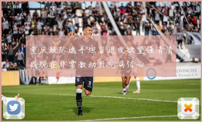 重庆狼队选手坦言进攻欲望强清清我现在非常激动且充满信心
